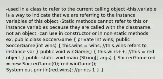 -used in a class to refer to the current calling object -this.variable is a way to indicate that we are referring to the instance variables of this object -Static methods cannot refer to this or instance variables because they are called with the classname, not an object -can use in constructor or in non-static methods: ex: public class SoccerGame ( private int wins; public SoccerGame(int wins) { this.wins = wins; //this.wins refers to instance var ) public void winGame() ( this.wins++; //this = red object ) public static void main (String[] args) ( SoccerGame red = new SoccerGame(0); red.winGame(); System.out.println(red.wins); //prints 1 ) }