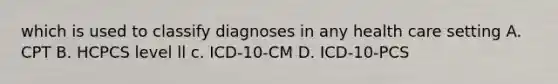 which is used to classify diagnoses in any health care setting A. CPT B. HCPCS level ll c. ICD-10-CM D. ICD-10-PCS