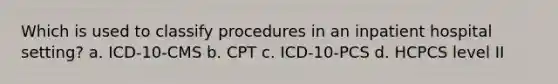 Which is used to classify procedures in an inpatient hospital setting? a. ICD-10-CMS b. CPT c. ICD-10-PCS d. HCPCS level II