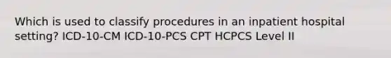 Which is used to classify procedures in an inpatient hospital setting? ICD-10-CM ICD-10-PCS CPT HCPCS Level II