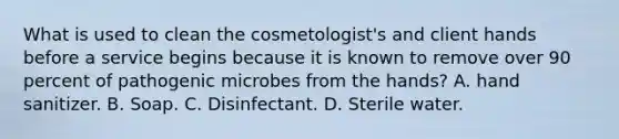 What is used to clean the cosmetologist's and client hands before a service begins because it is known to remove over 90 percent of pathogenic microbes from the hands? A. hand sanitizer. B. Soap. C. Disinfectant. D. Sterile water.