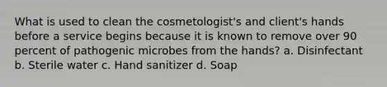 What is used to clean the cosmetologist's and client's hands before a service begins because it is known to remove over 90 percent of pathogenic microbes from the hands? a. Disinfectant b. Sterile water c. Hand sanitizer d. Soap