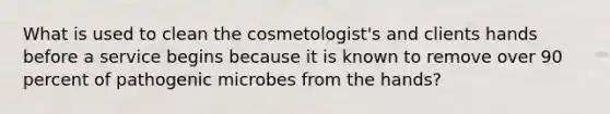 What is used to clean the cosmetologist's and clients hands before a service begins because it is known to remove over 90 percent of pathogenic microbes from the hands?