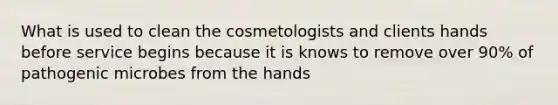 What is used to clean the cosmetologists and clients hands before service begins because it is knows to remove over 90% of pathogenic microbes from the hands