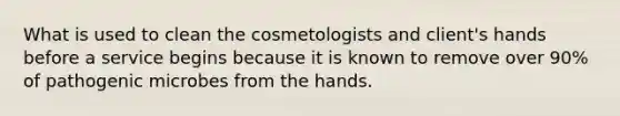 What is used to clean the cosmetologists and client's hands before a service begins because it is known to remove over 90% of pathogenic microbes from the hands.