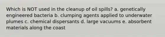 Which is NOT used in the cleanup of oil spills? a. genetically engineered bacteria b. clumping agents applied to underwater plumes c. chemical dispersants d. large vacuums e. absorbent materials along the coast