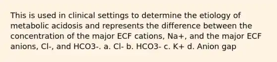 This is used in clinical settings to determine the etiology of metabolic acidosis and represents the difference between the concentration of the major ECF cations, Na+, and the major ECF anions, Cl-, and HCO3-. a. Cl- b. HCO3- c. K+ d. Anion gap