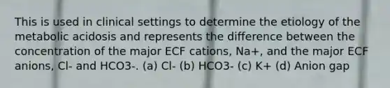 This is used in clinical settings to determine the etiology of the metabolic acidosis and represents the difference between the concentration of the major ECF cations, Na+, and the major ECF anions, Cl- and HCO3-. (a) Cl- (b) HCO3- (c) K+ (d) Anion gap