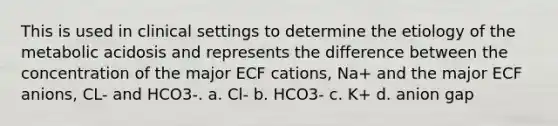 This is used in clinical settings to determine the etiology of the metabolic acidosis and represents the difference between the concentration of the major ECF cations, Na+ and the major ECF anions, CL- and HCO3-. a. Cl- b. HCO3- c. K+ d. anion gap