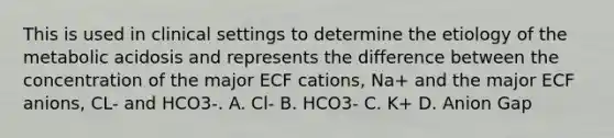 This is used in clinical settings to determine the etiology of the metabolic acidosis and represents the difference between the concentration of the major ECF cations, Na+ and the major ECF anions, CL- and HCO3-. A. Cl- B. HCO3- C. K+ D. Anion Gap