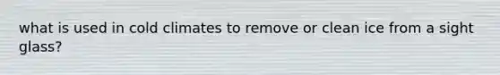 what is used in cold climates to remove or clean ice from a sight glass?