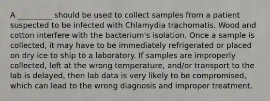 A _________ should be used to collect samples from a patient suspected to be infected with Chlamydia trachomatis. Wood and cotton interfere with the bacterium's isolation. Once a sample is collected, it may have to be immediately refrigerated or placed on dry ice to ship to a laboratory. If samples are improperly collected, left at the wrong temperature, and/or transport to the lab is delayed, then lab data is very likely to be compromised, which can lead to the wrong diagnosis and improper treatment.