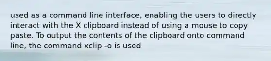 used as a command line interface, enabling the users to directly interact with the X clipboard instead of using a mouse to copy paste. To output the contents of the clipboard onto command line, the command xclip -o is used