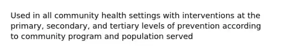 Used in all community health settings with interventions at the primary, secondary, and tertiary levels of prevention according to community program and population served