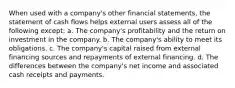 When used with a company's other financial statements, the statement of cash flows helps external users assess all of the following except: a. The company's profitability and the return on investment in the company. b. The company's ability to meet its obligations. c. The company's capital raised from external financing sources and repayments of external financing. d. The differences between the company's net income and associated cash receipts and payments.