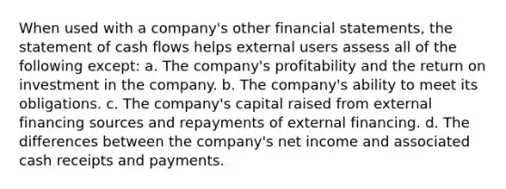 When used with a company's other financial statements, the statement of cash flows helps external users assess all of the following except: a. The company's profitability and the return on investment in the company. b. The company's ability to meet its obligations. c. The company's capital raised from external financing sources and repayments of external financing. d. The differences between the company's net income and associated cash receipts and payments.