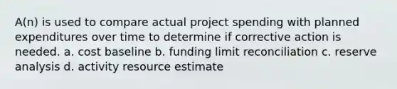 A(n) is used to compare actual project spending with planned expenditures over time to determine if corrective action is needed. a. cost baseline b. funding limit reconciliation c. reserve analysis d. activity resource estimate