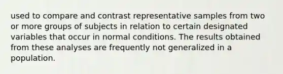 used to compare and contrast representative samples from two or more groups of subjects in relation to certain designated variables that occur in normal conditions. The results obtained from these analyses are frequently not generalized in a population.