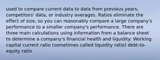 used to compare current data to data from previous years, competitors' data, or industry averages. Ratios eliminate the effect of size, so you can reasonably compare a large company's performance to a smaller company's performance. There are three main calculations using information from a balance sheet to determine a company's financial health and liquidity: Working capital current ratio (sometimes called liquidity ratio) debt-to-equity ratio