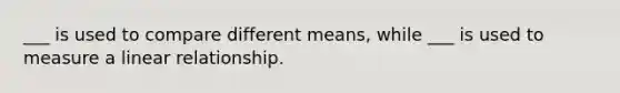 ___ is used to compare different means, while ___ is used to measure a linear relationship.