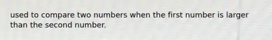 used to compare two numbers when the first number is larger than the second number.