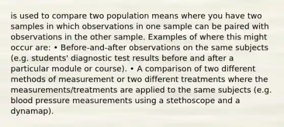 is used to compare two population means where you have two samples in which observations in one sample can be paired with observations in the other sample. Examples of where this might occur are: • Before-and-after observations on the same subjects (e.g. students' diagnostic test results before and after a particular module or course). • A comparison of two different methods of measurement or two different treatments where the measurements/treatments are applied to the same subjects (e.g. blood pressure measurements using a stethoscope and a dynamap).