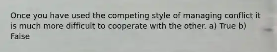 Once you have used the competing style of managing conflict it is much more difficult to cooperate with the other. a) True b) False