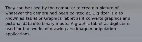 They can be used by the computer to create a picture of whatever the camera had been pointed at. Digitizer is also known as Tablet or Graphics Tablet as it converts graphics and pictorial data into binary inputs. A graphic tablet as digitizer is used for fine works of drawing and image manipulation applications.