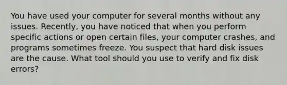 You have used your computer for several months without any issues. Recently, you have noticed that when you perform specific actions or open certain files, your computer crashes, and programs sometimes freeze. You suspect that hard disk issues are the cause. What tool should you use to verify and fix disk errors?