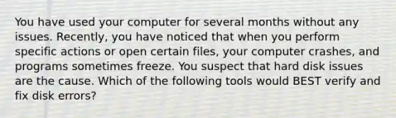 You have used your computer for several months without any issues. Recently, you have noticed that when you perform specific actions or open certain files, your computer crashes, and programs sometimes freeze. You suspect that hard disk issues are the cause. Which of the following tools would BEST verify and fix disk errors?