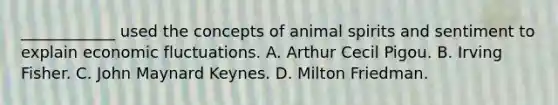 ____________ used the concepts of animal spirits and sentiment to explain economic fluctuations. A. Arthur Cecil Pigou. B. Irving Fisher. C. John Maynard Keynes. D. Milton Friedman.