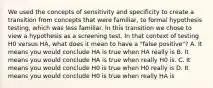 We used the concepts of sensitivity and specificity to create a transition from concepts that were familiar, to formal hypothesis testing, which was less familiar. In this transition we chose to view a hypothesis as a screening test. In that context of testing H0 versus HA, what does it mean to have a "false positive"? A. It means you would conclude HA is true when HA really is B. It means you would conclude HA is true when really H0 is. C. It means you would conclude H0 is true when H0 really is D. It means you would conclude H0 is true when really HA is