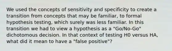 We used the concepts of sensitivity and specificity to create a transition from concepts that may be familiar, to formal hypothesis testing, which surely was less familiar. In this transition we had to view a hypothesis as a "Go/No-Go" dichotomous decision. In that context of testing H0 versus HA, what did it mean to have a "false positive"?