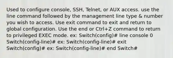 Used to configure console, SSH, Telnet, or AUX access. use the line command followed by the management line type & number you wish to access. Use exit command to exit and return to global configuration. Use the end or Ctrl+Z command to return to privileged EXEC mode. ex: Switch(config)# line console 0 Switch(config-line)# ex: Switch(config-line)# exit Switch(config)# ex: Switch(config-line)# end Switch#