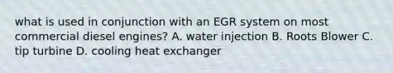 what is used in conjunction with an EGR system on most commercial diesel engines? A. water injection B. Roots Blower C. tip turbine D. cooling heat exchanger