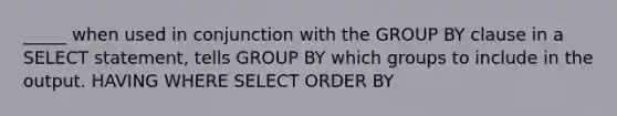 _____ when used in conjunction with the GROUP BY clause in a SELECT statement, tells GROUP BY which groups to include in the output. HAVING WHERE SELECT ORDER BY