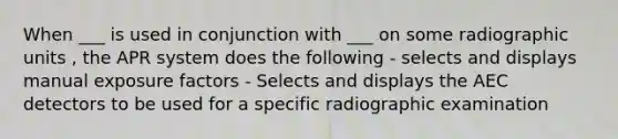 When ___ is used in conjunction with ___ on some radiographic units , the APR system does the following - selects and displays manual exposure factors - Selects and displays the AEC detectors to be used for a specific radiographic examination