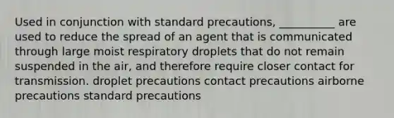 Used in conjunction with standard precautions, __________ are used to reduce the spread of an agent that is communicated through large moist respiratory droplets that do not remain suspended in the air, and therefore require closer contact for transmission. droplet precautions contact precautions airborne precautions standard precautions