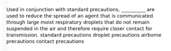 Used in conjunction with standard precautions, __________ are used to reduce the spread of an agent that is communicated through large moist respiratory droplets that do not remain suspended in the air and therefore require closer contact for transmission. standard precautions droplet precautions airborne precautions contact precautions