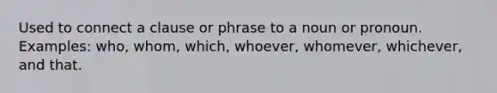 Used to connect a clause or phrase to a noun or pronoun. Examples: who, whom, which, whoever, whomever, whichever, and that.