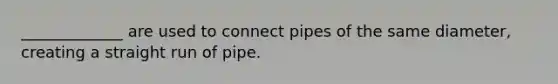 _____________ are used to connect pipes of the same diameter, creating a straight run of pipe.