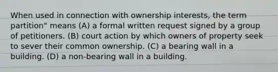 When used in connection with ownership interests, the term partition" means (A) a formal written request signed by a group of petitioners. (B) court action by which owners of property seek to sever their common ownership. (C) a bearing wall in a building. (D) a non-bearing wall in a building.