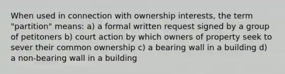 When used in connection with ownership interests, the term "partition" means: a) a formal written request signed by a group of petitoners b) court action by which owners of property seek to sever their common ownership c) a bearing wall in a building d) a non-bearing wall in a building