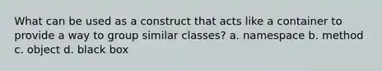 What can be used as a construct that acts like a container to provide a way to group similar classes? a. namespace b. method c. object d. black box