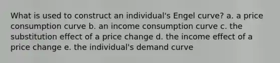 What is used to construct an individual's Engel curve? a. a price consumption curve b. an income consumption curve c. the substitution effect of a price change d. the income effect of a price change e. the individual's demand curve