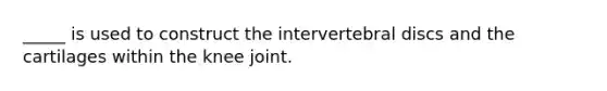 _____ is used to construct the intervertebral discs and the cartilages within the knee joint.