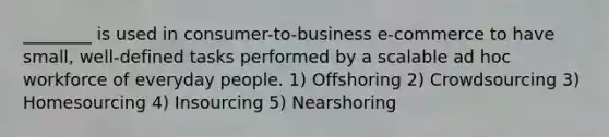 ________ is used in consumer-to-business e-commerce to have small, well-defined tasks performed by a scalable ad hoc workforce of everyday people. 1) Offshoring 2) Crowdsourcing 3) Homesourcing 4) Insourcing 5) Nearshoring