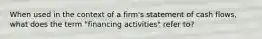 When used in the context of a firm's statement of cash flows, what does the term "financing activities" refer to?