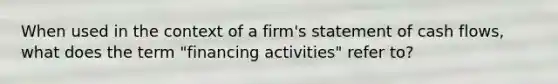 When used in the context of a firm's statement of cash flows, what does the term "financing activities" refer to?