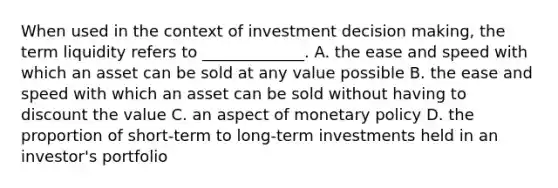 When used in the context of investment <a href='https://www.questionai.com/knowledge/kuI1pP196d-decision-making' class='anchor-knowledge'>decision making</a>, the term liquidity refers to _____________. A. the ease and speed with which an asset can be sold at any value possible B. the ease and speed with which an asset can be sold without having to discount the value C. an aspect of <a href='https://www.questionai.com/knowledge/kEE0G7Llsx-monetary-policy' class='anchor-knowledge'>monetary policy</a> D. the proportion of short-term to long-term investments held in an investor's portfolio